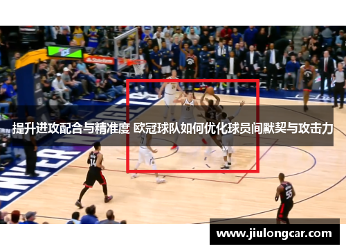 提升进攻配合与精准度 欧冠球队如何优化球员间默契与攻击力