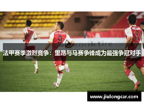 法甲赛季激烈竞争：里昂与马赛争锋成为最强争冠对手