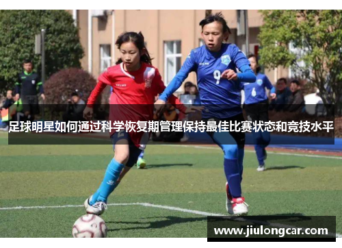 足球明星如何通过科学恢复期管理保持最佳比赛状态和竞技水平